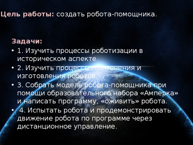 Цель работы: создать робота-помощника.   Задачи: 1. Изучить процессы роботизации в историческом аспекте. 2. Изучить процессы применения и изготовления роботов. 3. Собрать модель робота-помощника при помощи образовательного набора «Амперка» и написать программу, «оживить» робота.  4. Испытать робота и продемонстрировать движение робота по программе через дистанционное управление. 