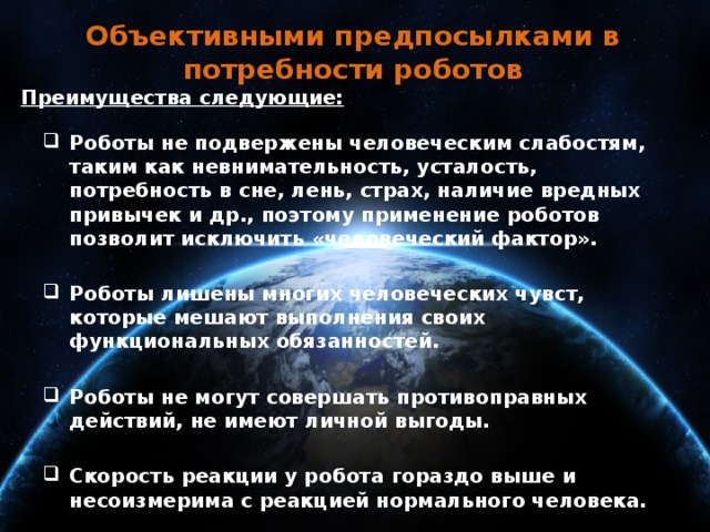 Объективными предпосылками в потребности роботов Преимущества следующие:  Роботы не подвержены человеческим слабостям, таким как невнимательность, усталость, потребность в сне, лень, страх, наличие вредных привычек и др., поэтому применение роботов позволит исключить «человеческий фактор».  Роботы лишены многих человеческих чувст, которые мешают выполнения своих функциональных обязанностей.  Роботы не могут совершать противоправных действий, не имеют личной выгоды.  Скорость реакции у робота гораздо выше и несоизмерима с реакцией нормального человека.  