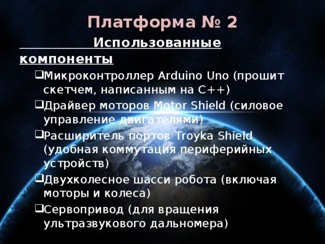 Платформа № 2  Использованные компоненты Микроконтроллер Arduino Uno (прошит скетчем, написанным на C++) Драйвер моторов Motor Shield (силовое управление двигателями) Расширитель портов Troyka Shield (удобная коммутация периферийных устройств) Двухколесное шасси робота (включая моторы и колеса) Сервопривод (для вращения ультразвукового дальномера) Микроконтроллер Arduino Uno (прошит скетчем, написанным на C++) Драйвер моторов Motor Shield (силовое управление двигателями) Расширитель портов Troyka Shield (удобная коммутация периферийных устройств) Двухколесное шасси робота (включая моторы и колеса) Сервопривод (для вращения ультразвукового дальномера) 