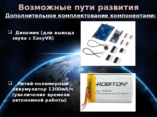 Возможные пути развития Дополнительное комплектование компонентами:  Динамик (для вывода звука с EasyVR)  Динамик (для вывода звука с EasyVR)       Литий-полимерный аккумулятор 1200мА/ч (увеличение времени автономной работы)  Литий-полимерный аккумулятор 1200мА/ч (увеличение времени автономной работы) 