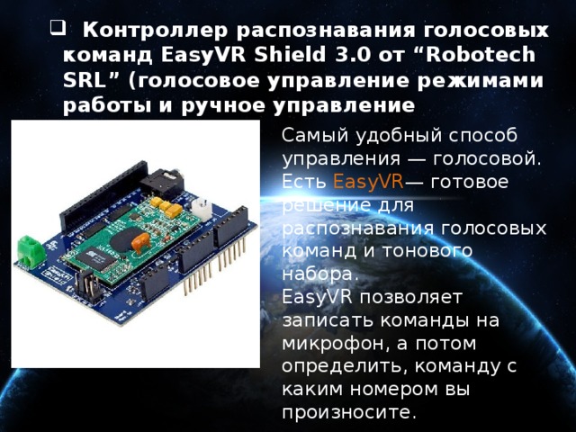  Контроллер распознавания голосовых команд EasyVR Shield 3.0 от “Robotech SRL” (голосовое управление режимами работы и ручное управление движением)  Контроллер распознавания голосовых команд EasyVR Shield 3.0 от “Robotech SRL” (голосовое управление режимами работы и ручное управление движением) Самый удобный способ управления — голосовой. Есть  EasyVR — готовое решение для распознавания голосовых команд и тонового набора. EasyVR позволяет записать команды на микрофон, а потом определить, команду с каким номером вы произносите. 