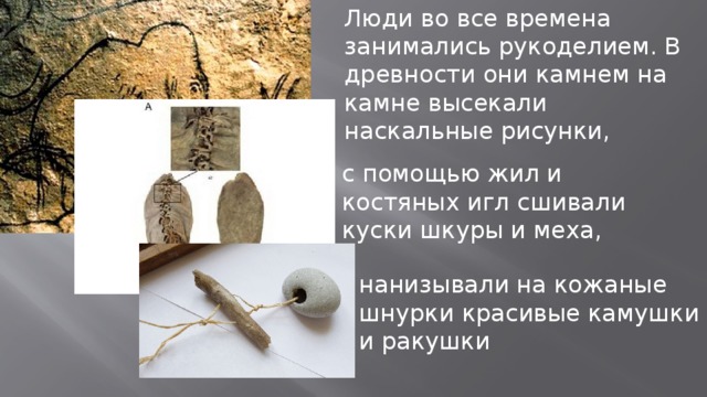 Люди во все времена занимались рукоделием. В древности они камнем на камне высекали наскальные рисунки, с помощью жил и костяных игл сшивали куски шкуры и меха, нанизывали на кожаные шнурки красивые камушки и ракушки 