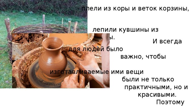  плели из коры и веток корзины, лепили кувшины из глины.  И всегда для людей было  важно, чтобы  изготавливаемые ими вещи  были не только  практичными, но и  красивыми.  Поэтому глиняные кувшины украшали росписью, одежду – вышивкой, деревянные изделия – резьбой, а металлические – чеканкой. 
