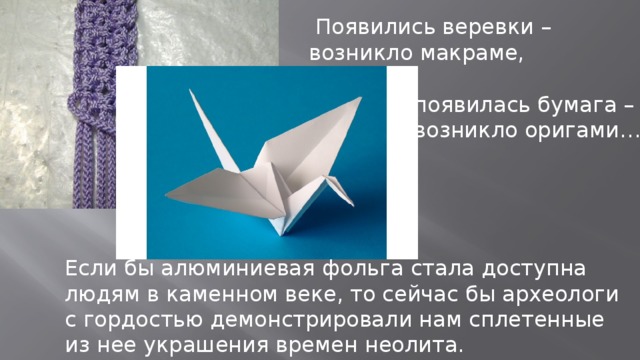  Появились веревки – возникло макраме,  появилась бумага –  возникло оригами… Если бы алюминиевая фольга стала доступна людям в каменном веке, то сейчас бы археологи с гордостью демонстрировали нам сплетенные из нее украшения времен неолита. 