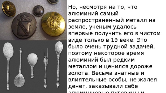Но, несмотря на то, что алюминий самый распространенный металл на земле, ученым удалось впервые получить его в чистом виде только в 19 веке. Это было очень трудной задачей, поэтому некоторое время алюминий был редким металлом и ценился дороже золота. Весьма знатные и влиятельные особы, не жалея денег, заказывали себе алюминиевые пуговицы и столовые приборы, чтобы похвастаться такой невиданной роскошью. 
