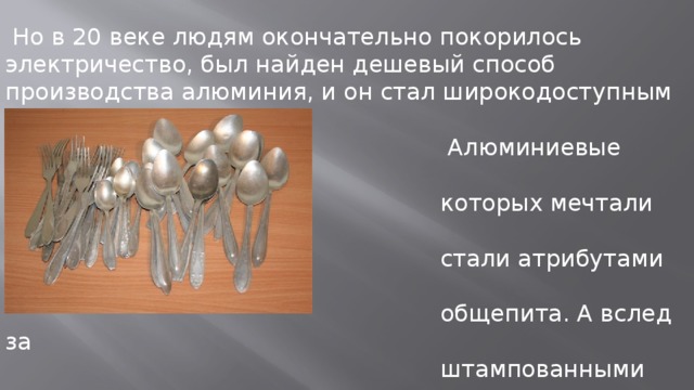  Но в 20 веке людям окончательно покорилось электричество, был найден дешевый способ производства алюминия, и он стал широкодоступным материалом.  Алюминиевые вилки и ложки, о  которых мечтали императоры,  стали атрибутами дешевого  общепита. А вслед за  штампованными изделиями  появилась и алюминиевая  фольга. 