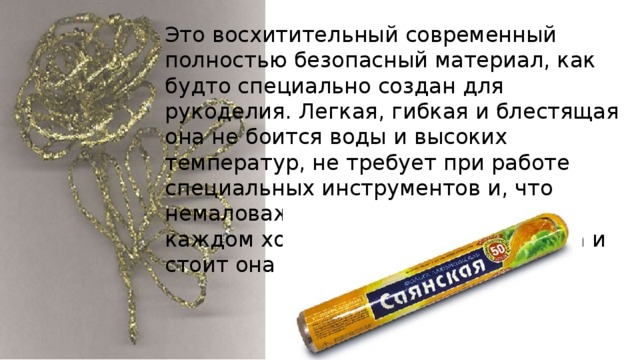 Это восхитительный современный полностью безопасный материал, как будто специально создан для рукоделия. Легкая, гибкая и блестящая она не боится воды и высоких температур, не требует при работе специальных инструментов и, что немаловажно, ее можно купить в каждом хозяйственном магазине, да и стоит она очень дешево. 