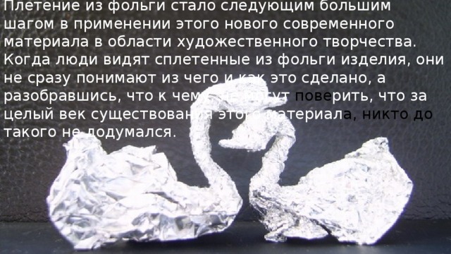 Плетение из фольги стало следующим большим шагом в применении этого нового современного материала в области художественного творчества. Когда люди видят сплетенные из фольги изделия, они не сразу понимают из чего и как это сделано, а разобравшись, что к чему, не могут пове рить, что за целый век существования этого материал а, никто до такого не додумался. 
