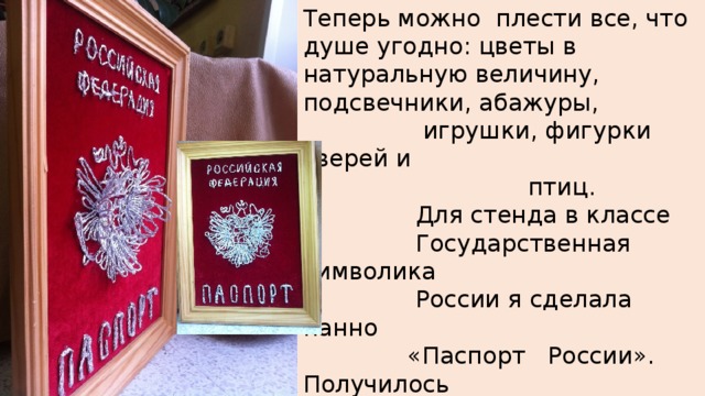 Теперь можно плести все, что душе угодно: цветы в натуральную величину, подсвечники, абажуры,  игрушки, фигурки зверей и  птиц.  Для стенда в классе  Государственная символика  России я сделала панно  «Паспорт России». Получилось  объемное изображение  обложки  Российского паспорта 