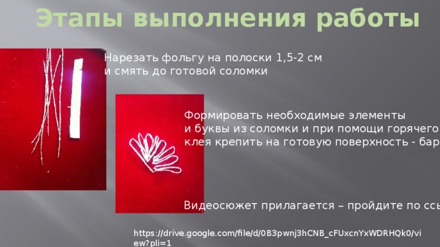 Этапы выполнения работы Нарезать фольгу на полоски 1,5-2 см и смять до готовой соломки Формировать необходимые элементы и буквы из соломки и при помощи горячего клея крепить на готовую поверхность - бархат Видеосюжет прилагается – пройдите по ссылке https://drive.google.com/file/d/0B3pwnj3hCNB_cFUxcnYxWDRHQk0/view?pli=1 