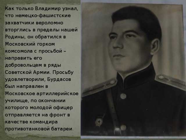 Как только Владимир узнал, что немецко-фашистские захватчики вероломно вторглись в пределы нашей Родины, он обратился в Московский горком комсомола с просьбой – направить его добровольцем в ряды Советской Армии. Просьбу удовлетворили, Бурдасов был направлен в Московское артиллерийское училище, по окончании которого молодой офицер отправляется на фронт в качестве командира противотанковой батареи . 