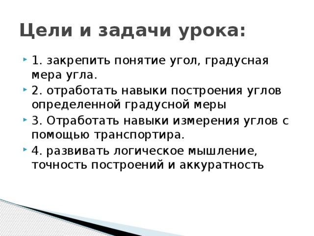 Цели и задачи урока: 1. закрепить понятие угол, градусная мера угла. 2. отработать навыки построения углов определенной градусной меры 3. Отработать навыки измерения углов с помощью транспортира. 4. развивать логическое мышление, точность построений и аккуратность 