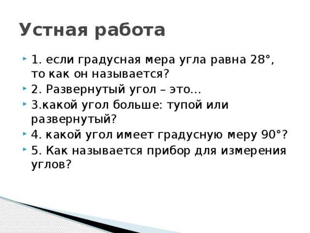 Устная работа 1. если градусная мера угла равна 28°, то как он называется? 2. Развернутый угол – это… 3.какой угол больше: тупой или развернутый? 4. какой угол имеет градусную меру 90°? 5. Как называется прибор для измерения углов? 
