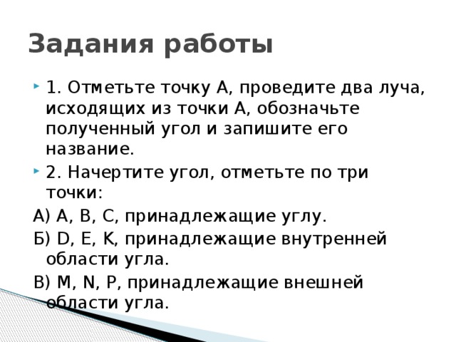 Задания работы 1. Отметьте точку А, проведите два луча, исходящих из точки А, обозначьте полученный угол и запишите его название. 2. Начертите угол, отметьте по три точки: А) А, В, С, принадлежащие углу. Б) D, E, K, принадлежащие внутренней области угла. В) M, N, P, принадлежащие внешней области угла. 