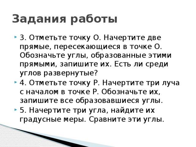 Задания работы 3. Отметьте точку О. Начертите две прямые, пересекающиеся в точке О. Обозначьте углы, образованные этими прямыми, запишите их. Есть ли среди углов развернутые? 4. Отметьте точку Р. Начертите три луча с началом в точке Р. Обозначьте их, запишите все образовавшиеся углы. 5. Начертите три угла, найдите их градусные меры. Сравните эти углы. 