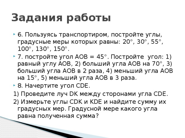 Задания работы 6. Пользуясь транспортиром, постройте углы, градусные меры которых равны: 20°, 30°, 55°, 100°, 130°, 150°. 7. постройте угол АОВ = 45°. Постройте угол: 1) равный углу АОВ, 2) больший угла АОВ на 70°, 3) больший угла АОВ в 2 раза, 4) меньший угла АОВ на 15°, 5) меньший угла АОВ в 3 раза. 8. Начертите угол CDE. 1) Проведите луч DK между сторонами угла CDE. 2) Измерьте углы CDK и KDE и найдите сумму их градусных мер. Градусной мере какого угла равна полученная сумма? 