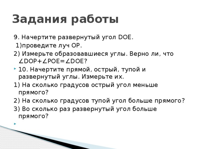 Задания работы 9. Начертите развернутый угол DOE.  1)проведите луч ОР. 2) Измерьте образовавшиеся углы. Верно ли, что ∠DOP+∠POE=∠DOE? 10. Начертите прямой, острый, тупой и развернутый углы. Измерьте их. 1) На сколько градусов острый угол меньше прямого? 2) На сколько градусов тупой угол больше прямого? 3) Во сколько раз развернутый угол больше прямого?   