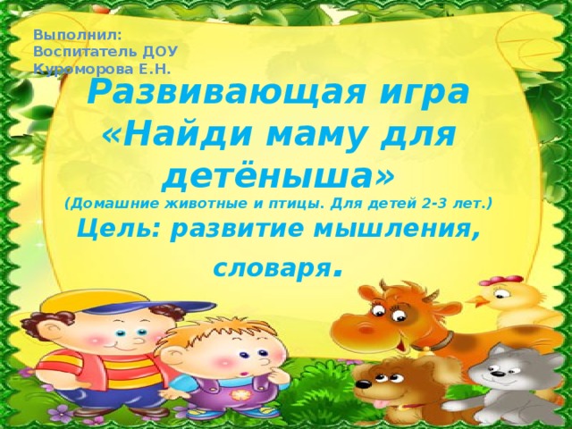 Выполнил: Воспитатель ДОУ Куроморова Е.Н.   Развивающая игра  «Найди маму для детёныша»  (Домашние животные и птицы. Для детей 2-3 лет.)  Цель: развитие мышления, словаря . 
