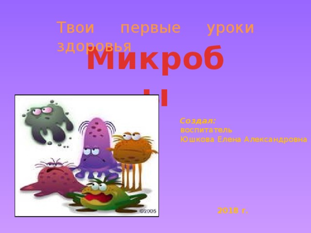 Твои первые уроки здоровья Микробы Создал: воспитатель Юшкова Елена Александровна 2018 г.  
