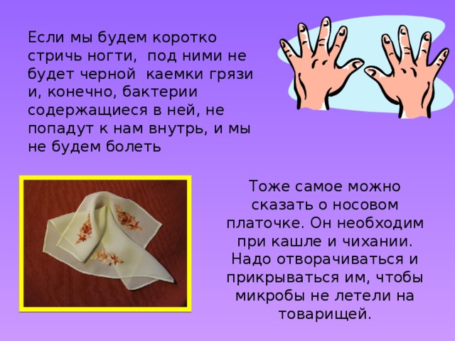 Если мы будем коротко стричь ногти, под ними не будет черной каемки грязи и, конечно, бактерии содержащиеся в ней, не попадут к нам внутрь, и мы не будем болеть Тоже самое можно сказать о носовом платочке. Он необходим при кашле и чихании. Надо отворачиваться и прикрываться им, чтобы микробы не летели на товарищей.  