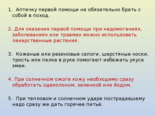 1. Аптечку первой помощи не обязательно брать с собой в поход.   2. Для оказания первой помощи при недомоганиях, заболеваниях или травмах можно использовать лекарственные растения.   3. Кожаные или резиновые сапоги, шерстяные носки, трость или палка в руке помогают избежать укуса змеи.   4. При солнечном ожоге кожу необходимо сразу обработать одеколоном, зеленкой или йодом.   5. При тепловом и солнечном ударе пострадавшему надо сразу же дать горячее питьё. 