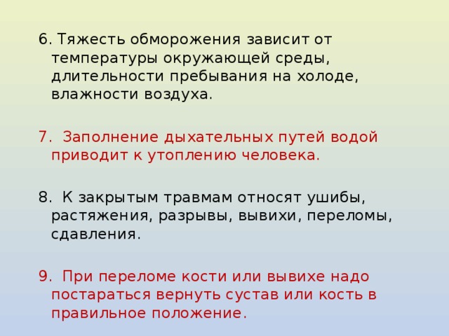 6. Тяжесть обморожения зависит от температуры окружающей среды, длительности пребывания на холоде, влажности воздуха.   7. Заполнение дыхательных путей водой приводит к утоплению человека.   8. К закрытым травмам относят ушибы, растяжения, разрывы, вывихи, переломы, сдавления. 9. При переломе кости или вывихе надо постараться вернуть сустав или кость в правильное положение. 