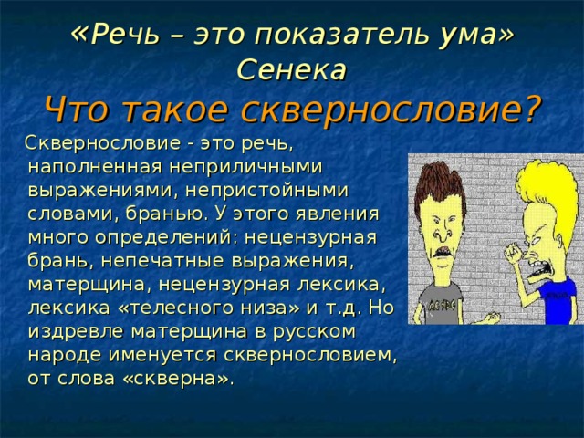 « Речь – это показатель ума»  Сенека  Что такое сквернословие?  Сквернословие - это речь, наполненная неприличными выражениями, непристойными словами, бранью. У этого явления много определений: нецензурная брань, непечатные выражения, матерщина, нецензурная лексика, лексика «телесного низа» и т.д. Но издревле матерщина в русском народе именуется сквернословием, от слова «скверна». 