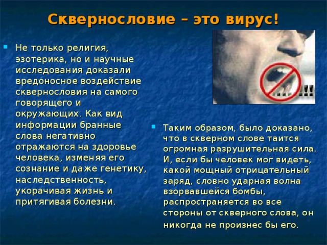 Сквернословие – это вирус! Не только религия, эзотерика, но и научные исследования доказали вредоносное воздействие сквернословия на самого говорящего и окружающих. Как вид информации бранные слова негативно отражаются на здоровье человека, изменяя его сознание и даже генетику, наследственность, укорачивая жизнь и притягивая болезни. Таким образом, было доказано, что в скверном слове таится огромная разрушительная сила. И, если бы человек мог видеть, какой мощный отрицательный заряд, словно ударная волна взорвавшейся бомбы, распространяется во все стороны от скверного слова, он никогда не произнес бы его.  