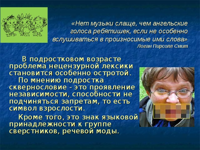 «Нет музыки слаще, чем ангельские голоса ребятишек, если не особенно вслушиваться в произносимые ими слова»  Логан Пирсолл Смит  В подростковом возрасте проблема нецензурной лексики становится особенно остротой. По мнению подростка сквернословие - это проявление независимости, способности не подчиняться запретам, то есть символ взрослости.  Кроме того, это знак языковой принадлежности к группе сверстников, речевой моды. 