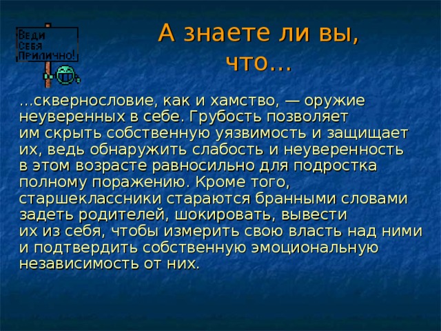 А знаете ли вы, что…  … сквернословие, как и хамство, — оружие неуверенных в себе. Грубость позволяет им скрыть собственную уязвимость и защищает их, ведь обнаружить слабость и неуверенность в этом возрасте равносильно для подростка полному поражению. Кроме того, старшеклассники стараются бранными словами задеть родителей, шокировать, вывести их из себя, чтобы измерить свою власть над ними и подтвердить собственную эмоциональную независимость от них. 