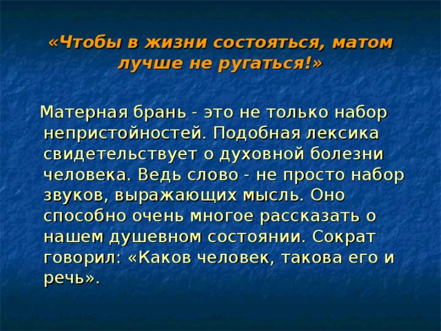 «Чтобы в жизни состояться, матом лучше не ругаться!»  Матерная брань - это не только набор непристойностей. Подобная лексика свидетельствует о духовной болезни человека. Ведь слово - не просто набор звуков, выражающих мысль. Оно способно очень многое рассказать о нашем душевном состоянии. Сократ говорил: «Каков человек, такова его и речь». 