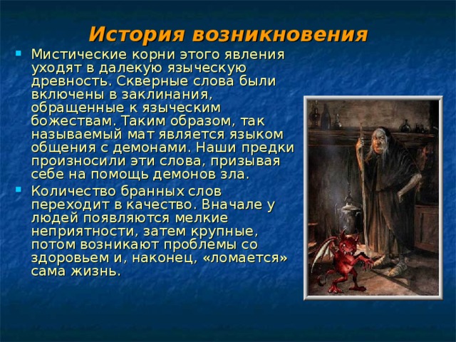 История возникновения Мистические корни этого явления уходят в далекую языческую древность. Скверные слова были включены в заклинания, обращенные к языческим божествам. Таким образом, так называемый мат является языком общения с демонами. Наши предки произносили эти слова, призывая себе на помощь демонов зла. Количество бранных слов переходит в качество. Вначале у людей появляются мелкие неприятности, затем крупные, потом возникают проблемы со здоровьем и, наконец, «ломается» сама жизнь. 
