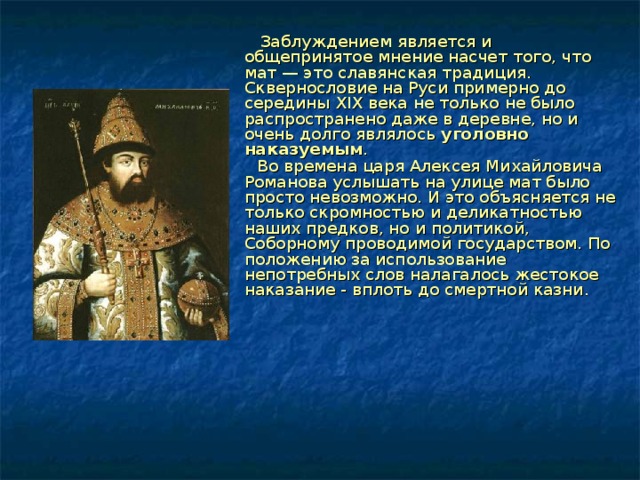  Заблуждением является и общепринятое мнение насчет того, что мат — это славянская традиция. Сквернословие на Руси примерно до середины XIX века не только не было распространено даже в деревне, но и очень долго являлось уголовно наказуемым .  Во времена царя Алексея Михайловича Романова услышать на улице мат было просто невозможно. И это объясняется не только скромностью и деликатностью наших предков, но и политикой, Соборному проводимой государством. По положению за использование непотребных слов налагалось жестокое наказание - вплоть до смертной казни.     