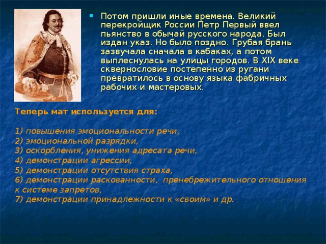 Потом пришли иные времена. Великий перекройщик России Петр Первый ввел пьянство в обычай русского народа. Был издан указ. Но было поздно. Грубая брань зазвучала сначала в кабаках, а потом выплеснулась на улицы городов. В XIX веке сквернословие постепенно из ругани превратилось в основу языка фабричных рабочих и мастеровых.  Теперь мат используется для:  1) повышения эмоциональности речи,  2) эмоциональной разрядки,  3) оскорбления, унижения адресата речи,  4) демонстрации агрессии,  5) демонстрации отсутствия страха,  6) демонстрации раскованности,  пренебрежительного отношения к системе запретов,  7) демонстрации принадлежности к «своим» и др.  
