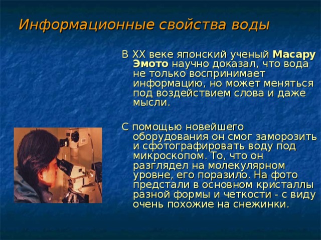 Информационные свойства воды В XX веке японский ученый Масару Эмото научно доказал, что вода не только воспринимает информацию, но может меняться под воздействием слова и даже мысли. С помощью новейшего оборудования он смог заморозить и сфотографировать воду под микроскопом. То, что он разглядел на молекулярном уровне, его поразило. На фото предстали в основном кристаллы разной формы и четкости - с виду очень похожие на снежинки. 