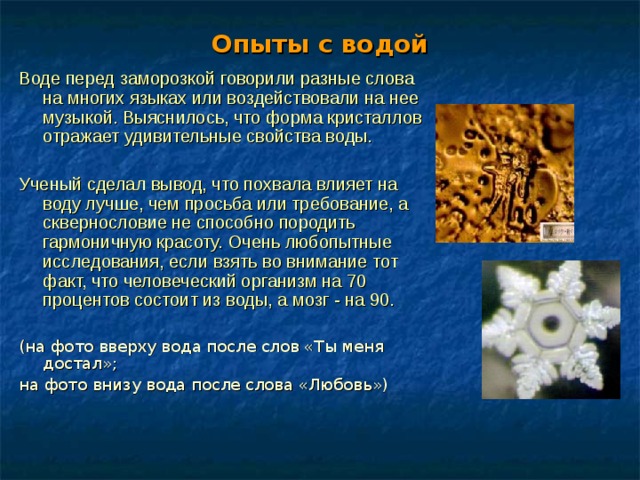 Опыты с водой Воде перед заморозкой говорили разные слова на многих языках или воздействовали на нее музыкой. Выяснилось, что форма кристаллов отражает удивительные свойства воды. Ученый сделал вывод, что похвала влияет на воду лучше, чем просьба или требование, а сквернословие не способно породить гармоничную красоту. Очень любопытные исследования, если взять во внимание тот факт, что человеческий организм на 70 процентов состоит из воды, а мозг - на 90.  (на фото вверху вода после слов «Ты меня достал»; на фото внизу вода после слова «Любовь») 