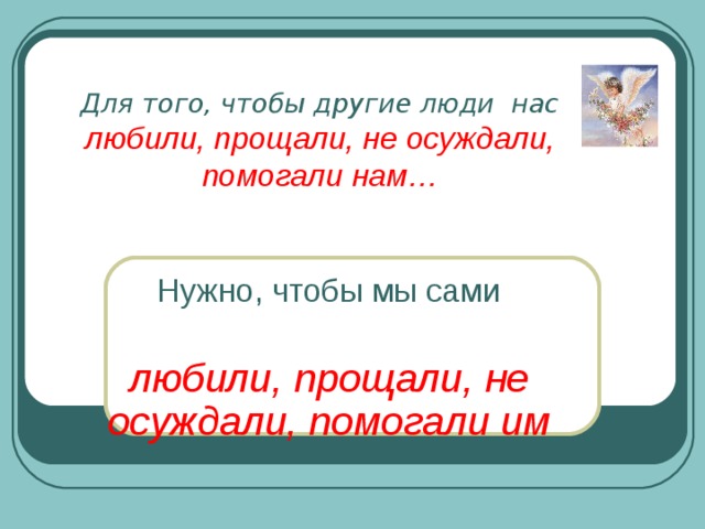 Для того, чтобы другие люди нас  любили, прощали, не осуждали,  помогали нам…   Нужно, чтобы мы сами любили, прощали, не осуждали, помогали им  
