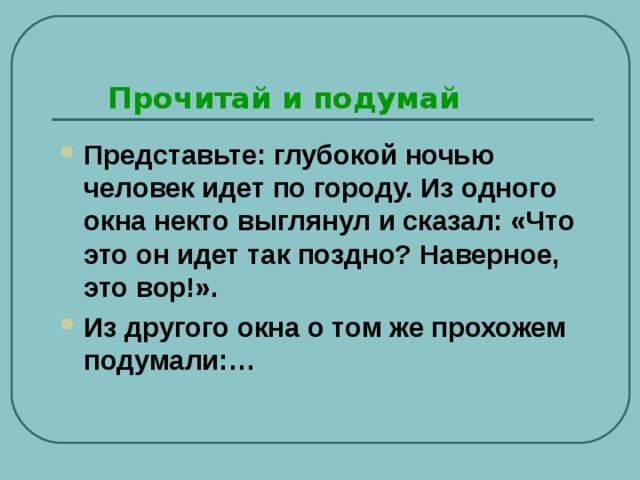Прочитай и подумай Представьте: глубокой ночью человек идет по городу. Из одного окна некто выглянул и сказал: «Что это он идет так поздно? Наверное, это вор!». Из другого окна о том же прохожем подумали:…  
