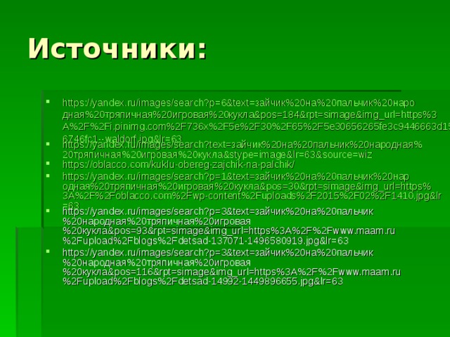 Источники: https://yandex.ru/images/search?p=6&text=зайчик%20на%20пальчик%20народная%20тряпичная%20игровая%20кукла&pos=184&rpt=simage&img_url=https%3A%2F%2Fi.pinimg.com%2F736x%2F5e%2F30%2F65%2F5e30656265fe3c9446663d1506746fc1--waldorf.jpg&lr=63 https://yandex.ru/images/search?text=зайчик%20на%20пальчик%20народная%20тряпичная%20игровая%20кукла&stype=image&lr=63&source=wiz https://oblacco.com/kuklu-obereg-zajchik-na-palchik/ https://yandex.ru/images/search?p=1&text=зайчик%20на%20пальчик%20народная%20тряпичная%20игровая%20кукла&pos=30&rpt=simage&img_url=https%3A%2F%2Foblacco.com%2Fwp-content%2Fuploads%2F2015%2F02%2F1410.jpg&lr=63 https://yandex.ru/images/search?p=3&text=зайчик%20на%20пальчик%20народная%20тряпичная%20игровая%20кукла&pos=93&rpt=simage&img_url=https%3A%2F%2Fwww.maam.ru%2Fupload%2Fblogs%2Fdetsad-137071-1496580919.jpg&lr=63 https://yandex.ru/images/search?p=3&text=зайчик%20на%20пальчик%20народная%20тряпичная%20игровая%20кукла&pos=116&rpt=simage&img_url=https%3A%2F%2Fwww.maam.ru%2Fupload%2Fblogs%2Fdetsad-14992-1449896655.jpg&lr=63   