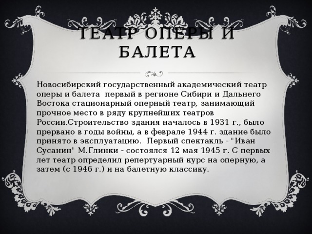 Театр оперы и балета Новосибирский государственный академический театр оперы и балета первый в регионе Сибири и Дальнего Востока стационарный оперный театр, занимающий прочное место в ряду крупнейших театров России.Строительство здания началось в 1931 г., было прервано в годы войны, а в феврале 1944 г. здание было принято в эксплуатацию. Первый спектакль - 