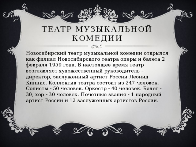 Театр Музыкальной комедии Новосибирский театр музыкальной комедии открылся как филиал Новосибирского театра оперы и балета 2 февраля 1959 года. В настоящее время театр возглавляет художественный руководитель – директор, заслуженный артист России Леонид Кипнис. Коллектив театра состоит из 247 человек. Солисты - 50 человек. Оркестр - 40 человек. Балет - 30, хор - 30 человек. Почетные звания - 1 народный артист России и 12 заслуженных артистов России. 