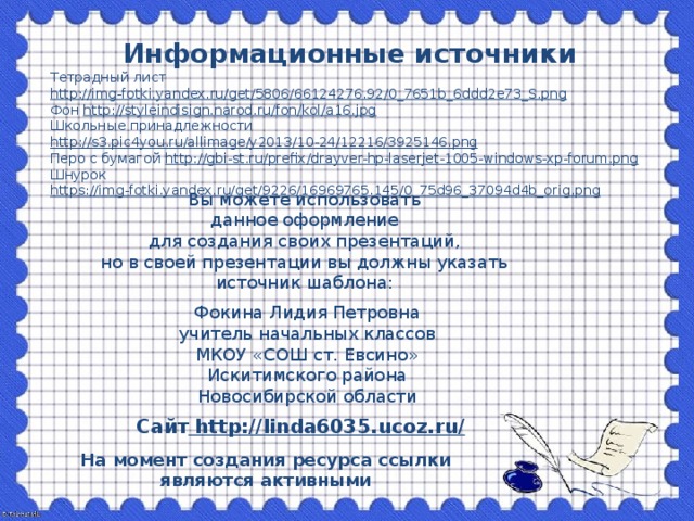 Информационные источники Тетрадный лист http://img-fotki.yandex.ru/get/5806/66124276.92/0_7651b_6ddd2e73_S.png Фон http://styleindisign.narod.ru/fon/kol/a16.jpg Школьные принадлежности http://s3.pic4you.ru/allimage/y2013/10-24/12216/3925146.png Перо с бумагой http://gbi-st.ru/prefix/drayver-hp-laserjet-1005-windows-xp-forum.png Шнурок https://img-fotki.yandex.ru/get/9226/16969765.145/0_75d96_37094d4b_orig.png   Вы можете использовать данное оформление для создания своих презентаций, но в своей презентации вы должны указать источник шаблона: Фокина Лидия Петровна учитель начальных классов МКОУ «СОШ ст. Евсино» Искитимского района Новосибирской области Сайт http://linda6035.ucoz.ru/  На момент создания ресурса ссылки являются активными
