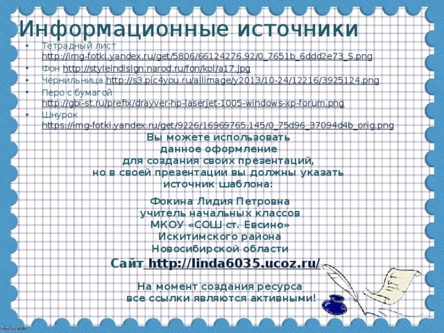 Информационные источники Тетрадный лист http://img-fotki.yandex.ru/get/5806/66124276.92/0_7651b_6ddd2e73_S.png Фон http://styleindisign.narod.ru/fon/kol/a17.jpg Чернильница http://s3.pic4you.ru/allimage/y2013/10-24/12216/3925124.png  Перо с бумагой http://gbi-st.ru/prefix/drayver-hp-laserjet-1005-windows-xp-forum.png Шнурок https://img-fotki.yandex.ru/get/9226/16969765.145/0_75d96_37094d4b_orig.png Вы можете использовать данное оформление для создания своих презентаций, но в своей презентации вы должны указать источник шаблона:  Фокина Лидия Петровна учитель начальных классов МКОУ «СОШ ст. Евсино» Искитимского района Новосибирской области Сайт http://linda6035.ucoz.ru/  На момент создания ресурса все ссылки являются активными!