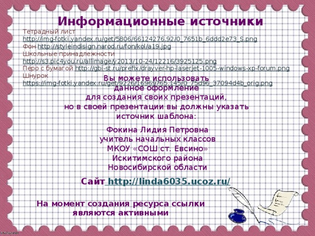 Информационные источники Тетрадный лист http://img-fotki.yandex.ru/get/5806/66124276.92/0_7651b_6ddd2e73_S.png Фон http://styleindisign.narod.ru/fon/kol/a19.jpg Школьные принадлежности http://s3.pic4you.ru/allimage/y2013/10-24/12216/3925125.png  Перо с бумагой http://gbi-st.ru/prefix/drayver-hp-laserjet-1005-windows-xp-forum.png Шнурок https://img-fotki.yandex.ru/get/9226/16969765.145/0_75d96_37094d4b_orig.png   Вы можете использовать данное оформление для создания своих презентаций, но в своей презентации вы должны указать источник шаблона: Фокина Лидия Петровна учитель начальных классов МКОУ «СОШ ст. Евсино» Искитимского района Новосибирской области Сайт http://linda6035.ucoz.ru/  На момент создания ресурса ссылки являются активными
