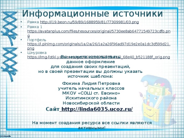 Информационные источники Рамка http://i19.beon.ru/59/89/1688959/81/77309981/03.png  Рамка 1 https://avatanplus.com/files/resources/original/5730ee8ab64771549723cdfb.png Портфель https://i.pinimg.com/originals/1a/2a/26/1a2a26f96ad97d19e2e0a1dc3d599d21.png Шнуровка https://img-fotki.yandex.ru/get/6610/16969765.4a/0_68e40_b521188f_orig.png Вы можете использовать данное оформление для создания своих презентаций, но в своей презентации вы должны указать источник шаблона:  Фокина Лидия Петровна учитель начальных классов МКОУ «СОШ ст. Евсино» Искитимского района Новосибирской области Сайт http://linda6035.ucoz.ru/  На момент создания ресурса все ссылки являются активными!