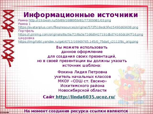 Информационные источники Рамка http://i19.beon.ru/59/89/1688959/81/77309981/03.png  Рамка 1 https://avatanplus.com/files/resources/original/572f518edc9fe15490d69638.png  Портфель https://i.pinimg.com/originals/8a/3a/72/8a3a72d6d9427191dbd74160dcd47f16.png Шнуровка https://img-fotki.yandex.ru/get/6712/16969765.145/0_75da6_c2111f8c_orig.png  Вы можете использовать данное оформление для создания своих презентаций, но в своей презентации вы должны указать источник шаблона: Фокина Лидия Петровна учитель начальных классов МКОУ «СОШ ст. Евсино» Искитимского района Новосибирской области Сайт http://linda6035.ucoz.ru/  На момент создания ресурса ссылки являются активными