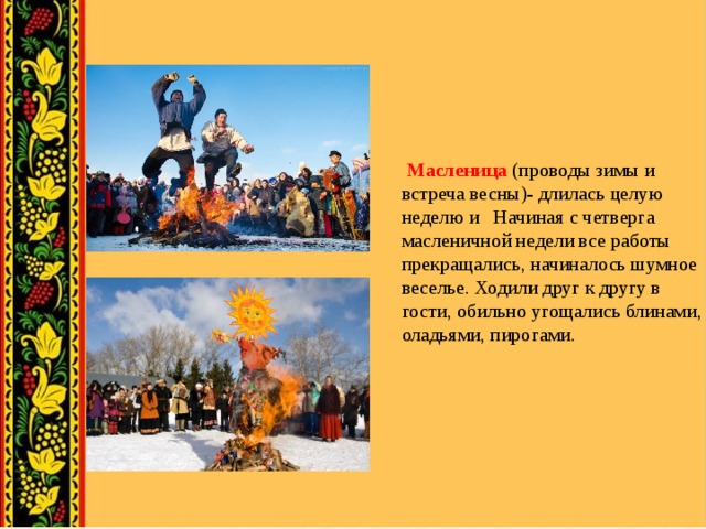 Масленица (проводы зимы и встреча весны)- длилась целую неделю и Начиная с четверга масленичной недели все работы прекращались, начиналось шумное веселье. Ходили друг к другу в гости, обильно угощались блинами, оладьями, пирогами.