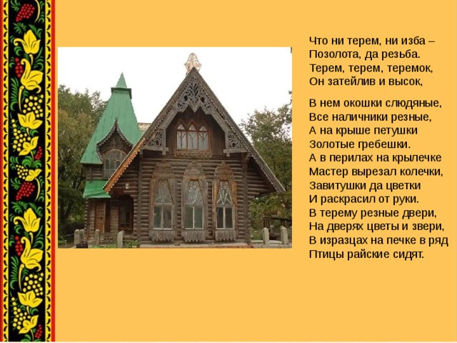 Что ни терем, ни изба – Позолота, да резьба. Терем, терем, теремок, Он затейлив и высок, В нем окошки слюдяные, Все наличники резные, А на крыше петушки Золотые гребешки. А в перилах на крылечке Мастер вырезал колечки, Завитушки да цветки И раскрасил от руки. В терему резные двери, На дверях цветы и звери, В изразцах на печке в ряд Птицы райские сидят.