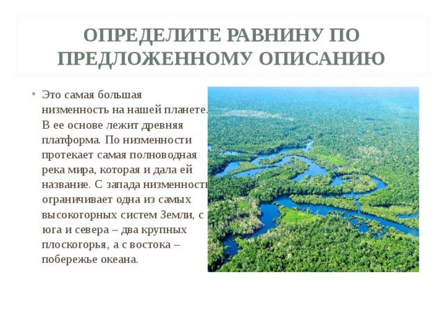 ОПРЕДЕЛИТЕ РАВНИНУ ПО ПРЕДЛОЖЕННОМУ ОПИСАНИЮ Это самая большая низменность на нашей планете. В ее основе лежит древняя платформа. По низменности протекает самая полноводная река мира, которая и дала ей название. С запада низменность ограничивает одна из самых высокогорных систем Земли, с юга и севера – два крупных плоскогорья, а с востока – побережье океана. 