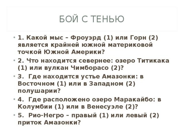 БОЙ С ТЕНЬЮ 1. Какой мыс – Фроуэрд (1) или Горн (2) является крайней южной материковой точкой Южной Америки? 2. Что находится севернее: озеро Титикака (1) или вулкан Чимборасо (2)? 3. Где находится устье Амазонки: в Восточном (1) или в Западном (2) полушарии? 4. Где расположено озеро Маракайбо: в Колумбии (1) или в Венесуэле (2)? 5. Рио-Негро – правый (1) или левый (2) приток Амазонки?  